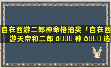 自在西游二郎神命格抽奖「自在西游天帝和二郎 🐋 神 🐈 选哪个」